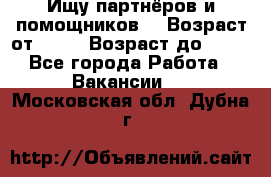 Ищу партнёров и помощников  › Возраст от ­ 16 › Возраст до ­ 35 - Все города Работа » Вакансии   . Московская обл.,Дубна г.